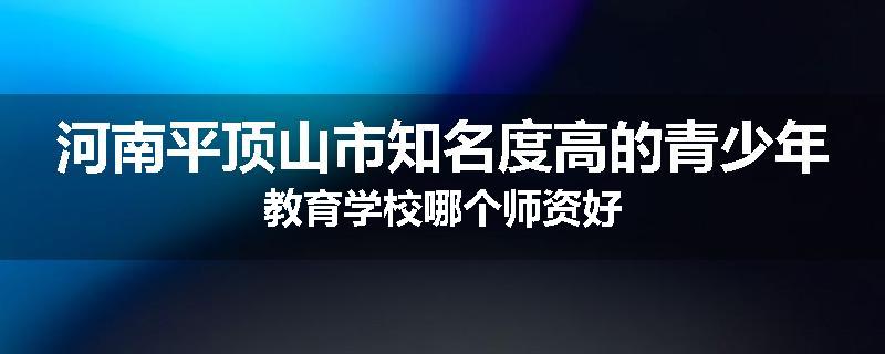 河南平顶山市知名度高的青少年教育学校哪个师资好