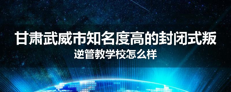 甘肃武威市知名度高的封闭式叛逆管教学校怎么样