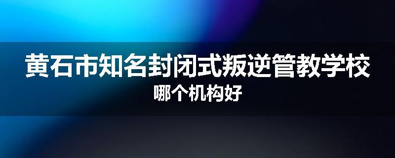 黄石市知名封闭式叛逆管教学校哪个机构好