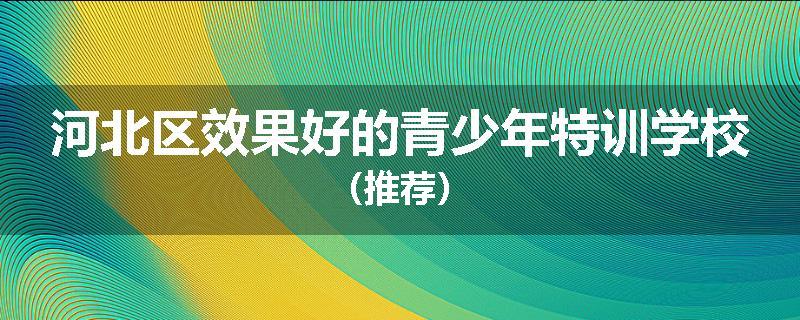 河北区效果好的青少年特训学校（推荐）