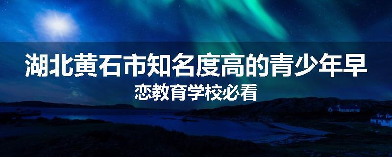 湖北黄石市知名度高的青少年早恋教育学校必看