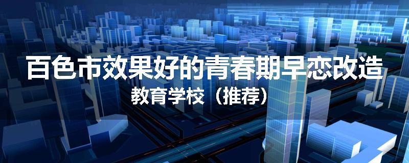 百色市效果好的青春期早恋改造教育学校（推荐）