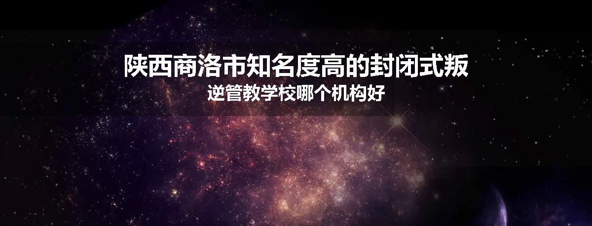 陕西商洛市知名度高的封闭式叛逆管教学校哪个机构好