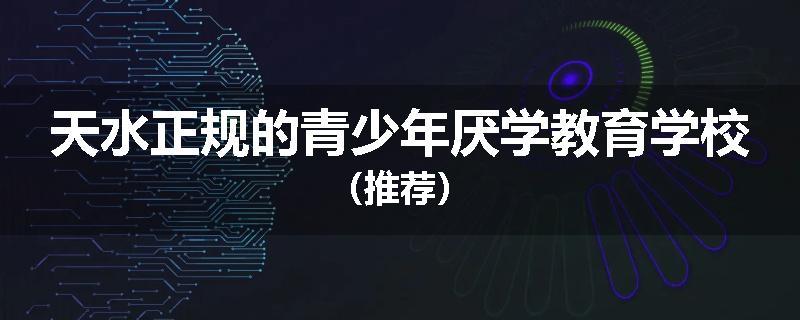 天水正规的青少年厌学教育学校（推荐）