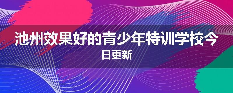 池州效果好的青少年特训学校今日更新