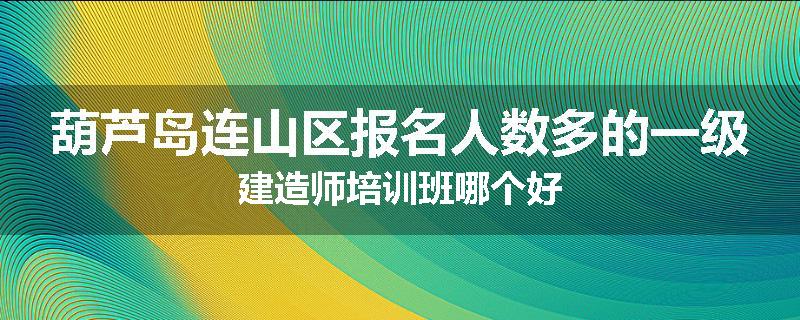 葫芦岛连山区报名人数多的一级建造师培训班哪个好