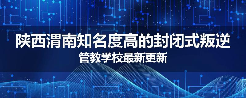 陕西渭南知名度高的封闭式叛逆管教学校最新更新