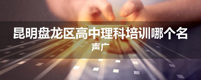 昆明盘龙区高中理科培训哪个名声广