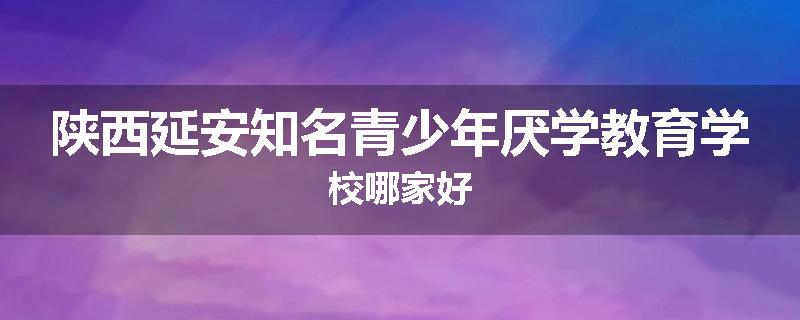 陕西延安知名青少年厌学教育学校哪家好