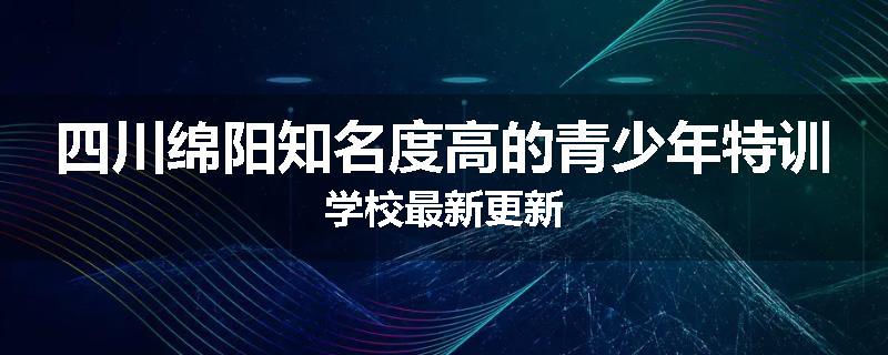 四川绵阳知名度高的青少年特训学校最新更新