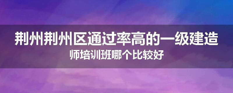 荆州荆州区通过率高的一级建造师培训班哪个比较好