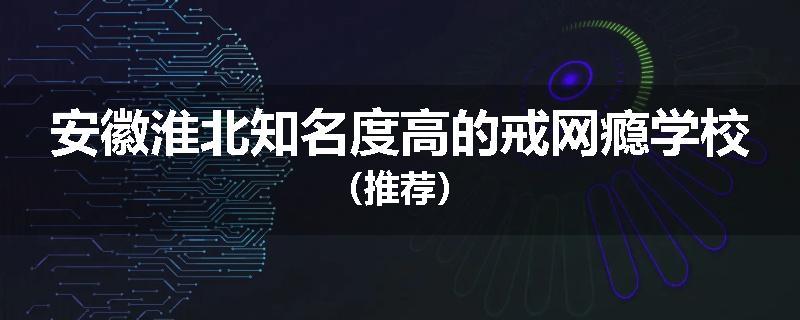 安徽淮北知名度高的戒网瘾学校（推荐）