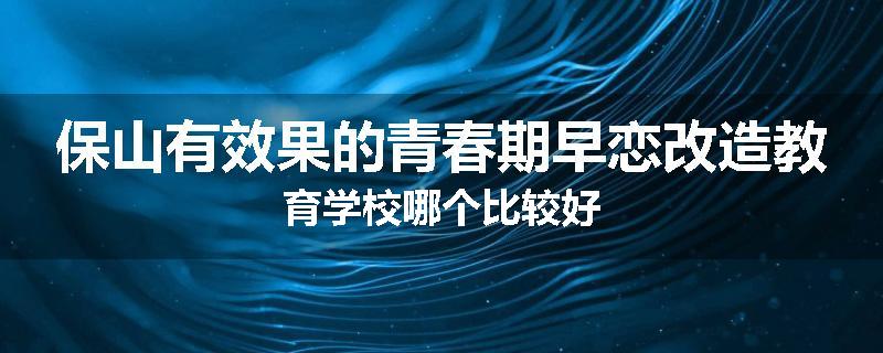 保山有效果的青春期早恋改造教育学校哪个比较好