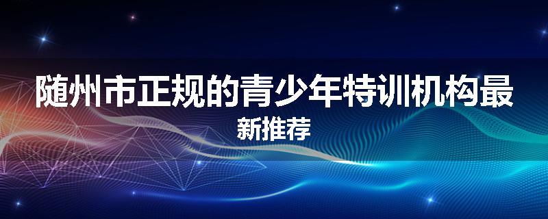 随州市正规的青少年特训机构最新推荐