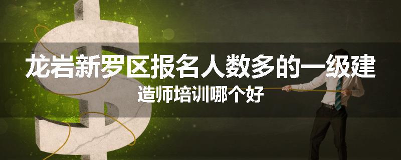 龙岩新罗区报名人数多的一级建造师培训哪个好