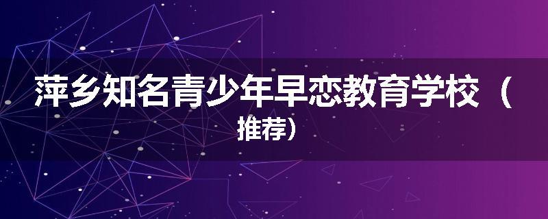 萍乡知名青少年早恋教育学校（推荐）
