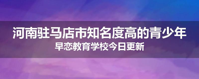 河南驻马店市知名度高的青少年早恋教育学校今日更新