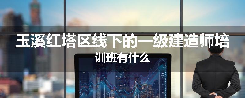 玉溪红塔区线下的一级建造师培训班有什么