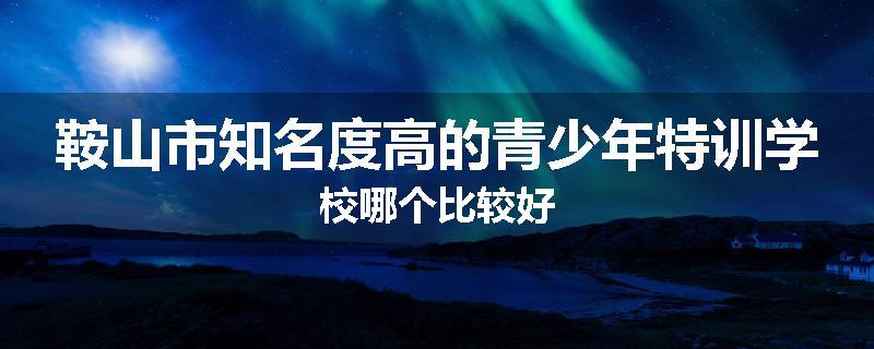 鞍山市知名度高的青少年特训学校哪个比较好