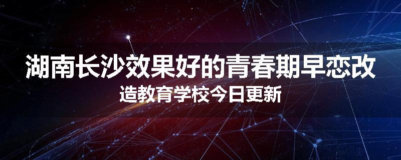 湖南长沙效果好的青春期早恋改造教育学校今日更新