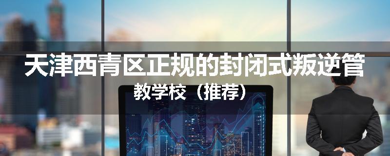 天津西青区正规的封闭式叛逆管教学校（推荐）