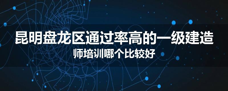昆明盘龙区通过率高的一级建造师培训哪个比较好