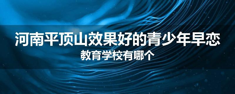 河南平顶山效果好的青少年早恋教育学校有哪个