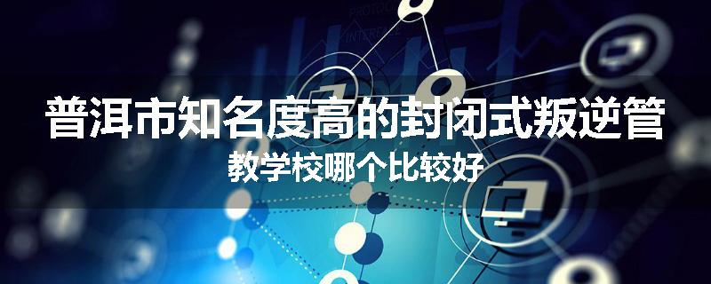 普洱市知名度高的封闭式叛逆管教学校哪个比较好