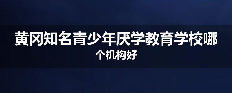 黄冈知名青少年厌学教育学校哪个机构好