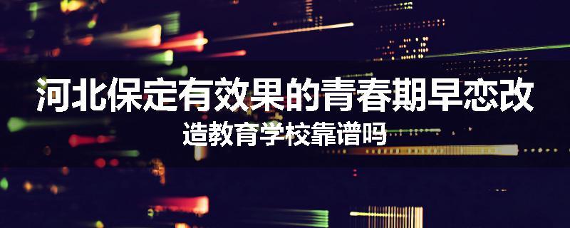 河北保定有效果的青春期早恋改造教育学校靠谱吗