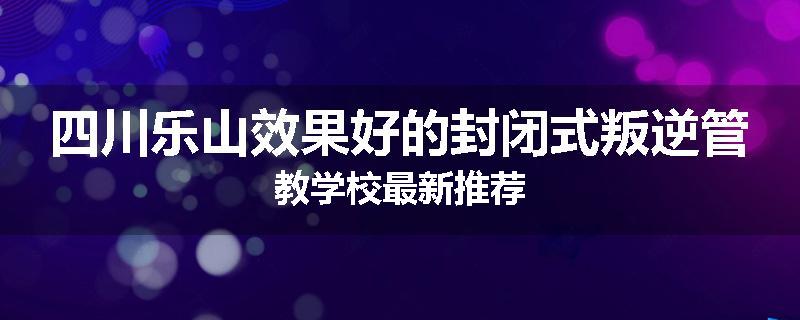 四川乐山效果好的封闭式叛逆管教学校最新推荐