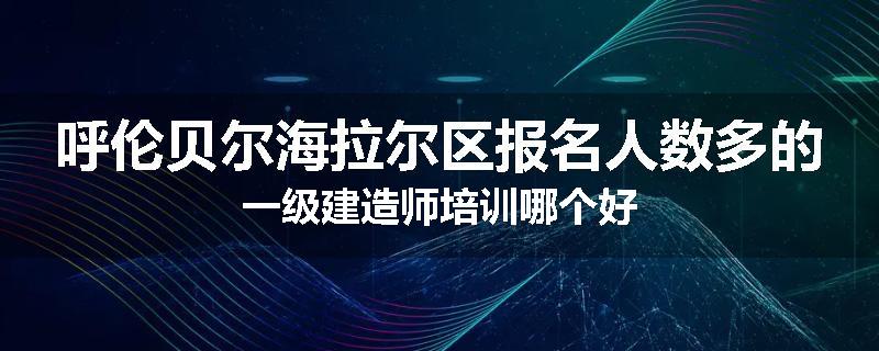 呼伦贝尔海拉尔区报名人数多的一级建造师培训哪个好