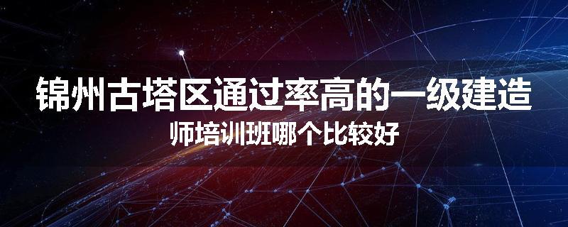 锦州古塔区通过率高的一级建造师培训班哪个比较好