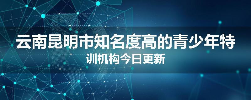 云南昆明市知名度高的青少年特训机构今日更新