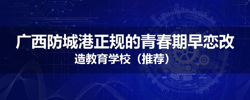 广西防城港正规的青春期早恋改造教育学校（推荐）