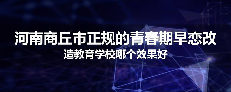 河南商丘市正规的青春期早恋改造教育学校哪个效果好