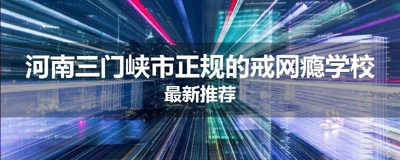 河南三门峡市正规的戒网瘾学校最新推荐