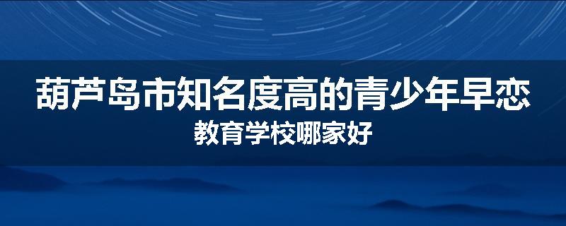 葫芦岛市知名度高的青少年早恋教育学校哪家好