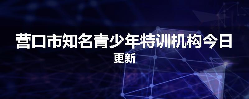 营口市知名青少年特训机构今日更新