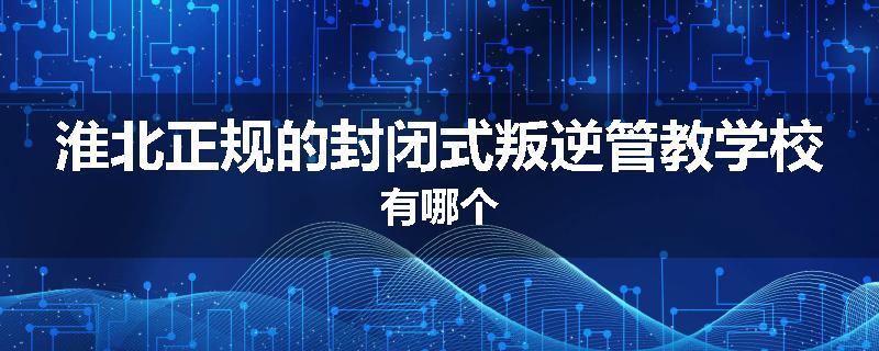 淮北正规的封闭式叛逆管教学校有哪个