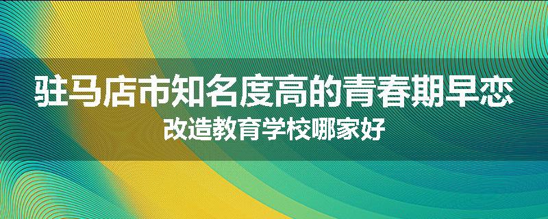 驻马店市知名度高的青春期早恋改造教育学校哪家好