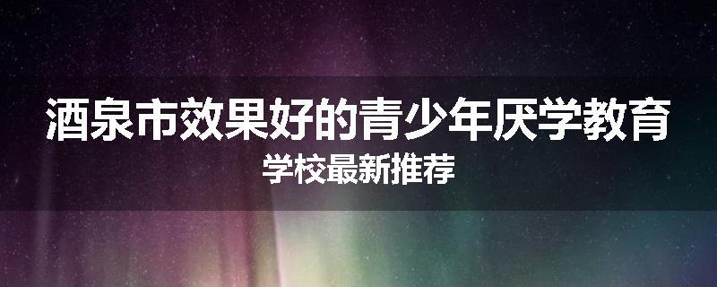 酒泉市效果好的青少年厌学教育学校最新推荐