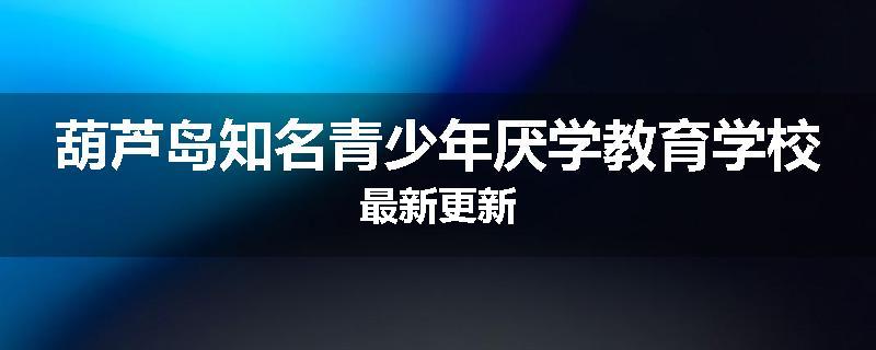 葫芦岛知名青少年厌学教育学校最新更新