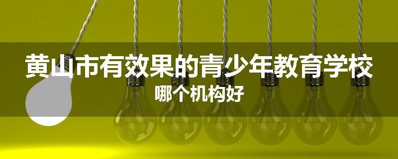 黄山市有效果的青少年教育学校哪个机构好