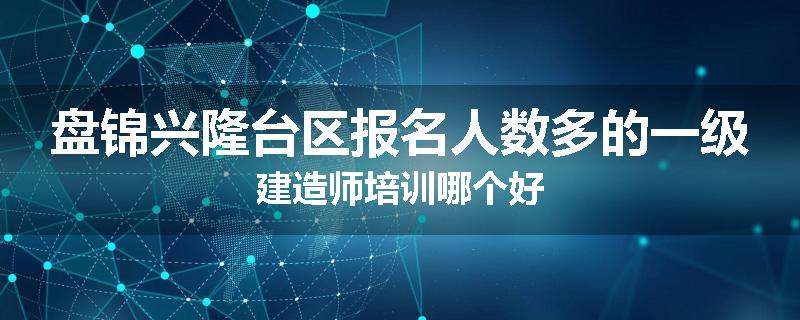 盘锦兴隆台区报名人数多的一级建造师培训哪个好