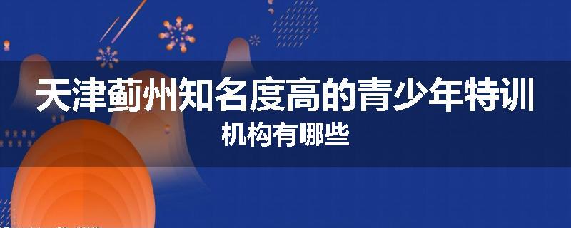 天津蓟州知名度高的青少年特训机构有哪些