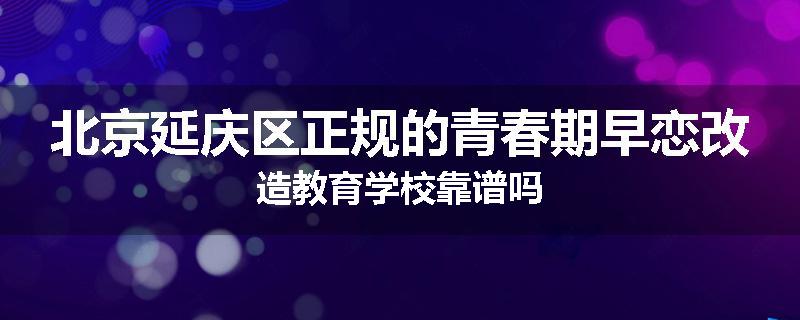 北京延庆区正规的青春期早恋改造教育学校靠谱吗