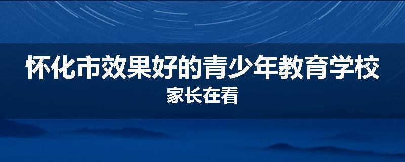 怀化市效果好的青少年教育学校家长在看