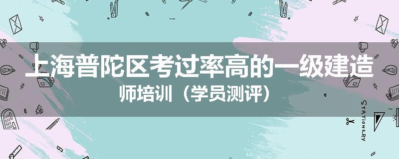上海普陀区考过率高的一级建造师培训（学员测评）
