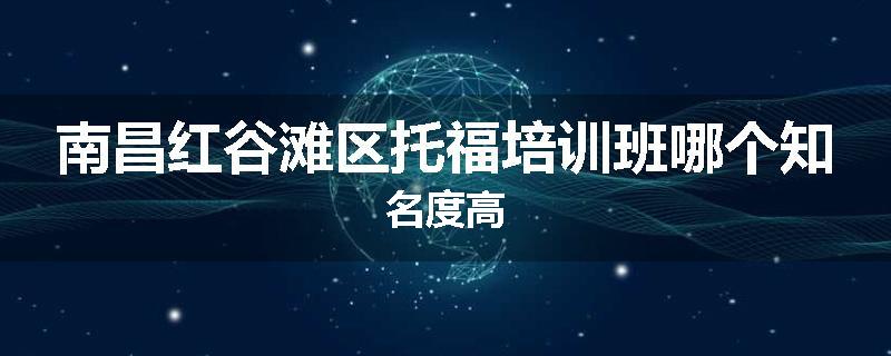 南昌红谷滩区托福培训班哪个知名度高